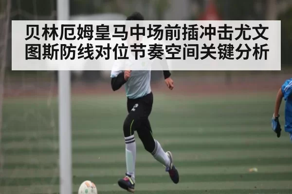 贝林厄姆皇马中场前插冲击尤文图斯防线对位节奏空间关键分析